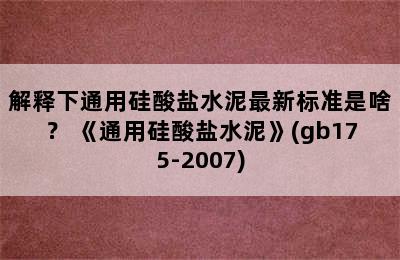 解释下通用硅酸盐水泥最新标准是啥？ 《通用硅酸盐水泥》(gb175-2007)